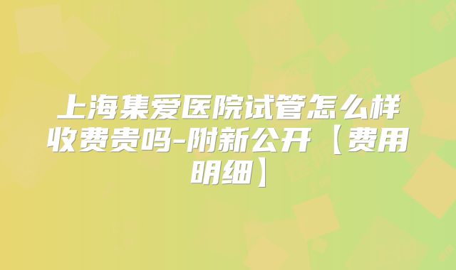 上海集爱医院试管怎么样收费贵吗-附新公开【费用明细】