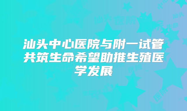 汕头中心医院与附一试管共筑生命希望助推生殖医学发展