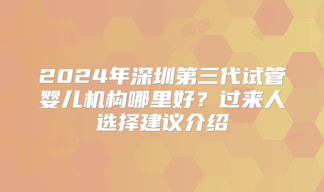 2024年深圳第三代试管婴儿机构哪里好？过来人选择建议介绍