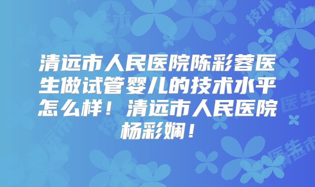 清远市人民医院陈彩蓉医生做试管婴儿的技术水平怎么样!清远市人民医院杨彩娴!