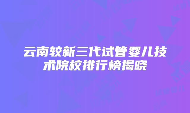 云南较新三代试管婴儿技术院校排行榜揭晓