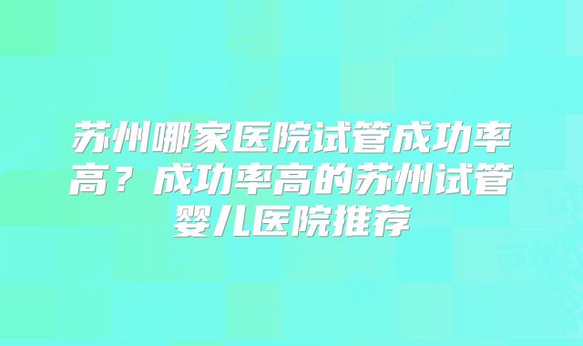 苏州哪家医院试管成功率高？成功率高的苏州试管婴儿医院推荐