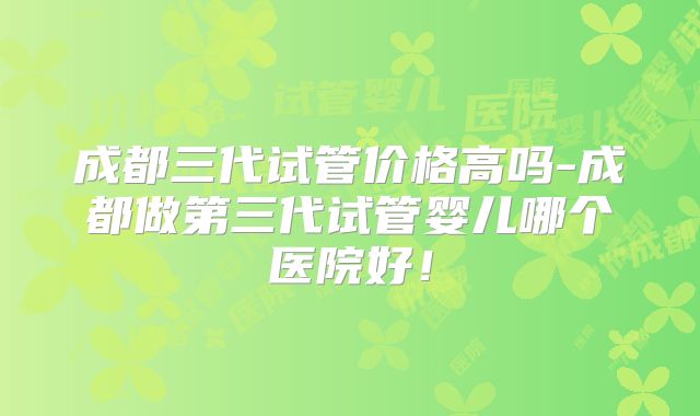 成都三代试管价格高吗-成都做第三代试管婴儿哪个医院好！