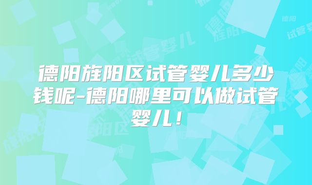 德阳旌阳区试管婴儿多少钱呢-德阳哪里可以做试管婴儿！