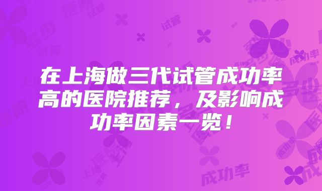 在上海做三代试管成功率高的医院推荐,及影响成功率因素一览!