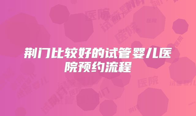 荆门比较好的试管婴儿医院预约流程