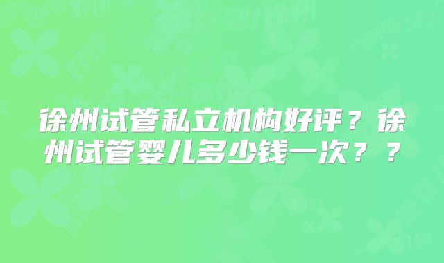 徐州试管私立机构好评?徐州试管婴儿多少钱一次??