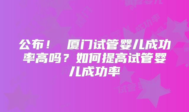 公布！ 厦门试管婴儿成功率高吗？如何提高试管婴儿成功率