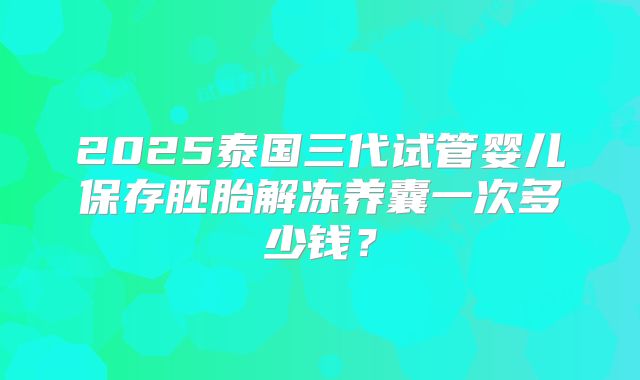 2025泰国三代试管婴儿保存胚胎解冻养囊一次多少钱?