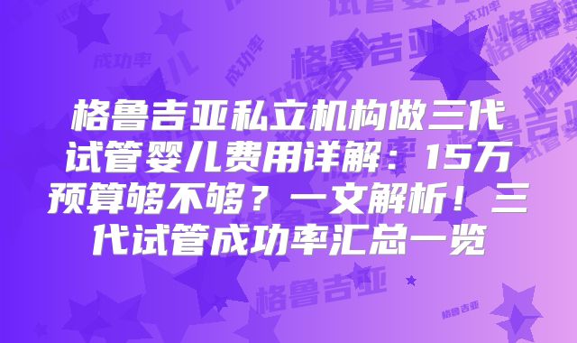 格鲁吉亚私立机构做三代试管婴儿费用详解：15万预算够不够？一文解析！三代试管成功率汇总一览