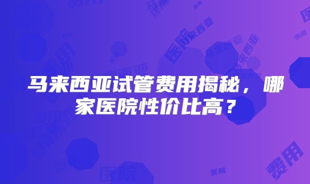 马来西亚试管费用揭秘，哪家医院性价比高？
