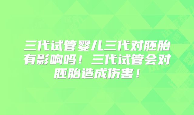 三代试管婴儿三代对胚胎有影响吗!三代试管会对胚胎造成伤害!