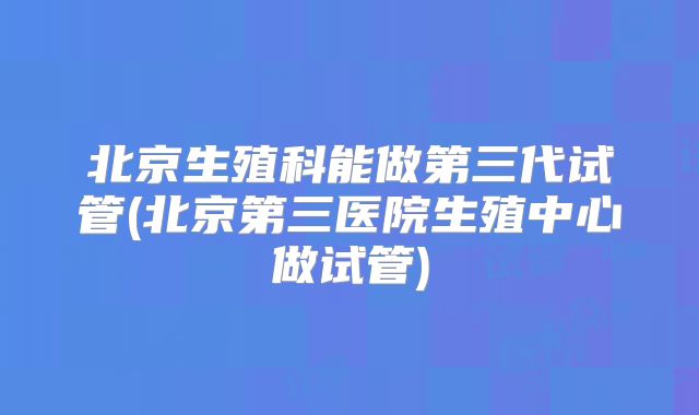 北京生殖科能做第三代试管(北京第三医院生殖中心做试管)