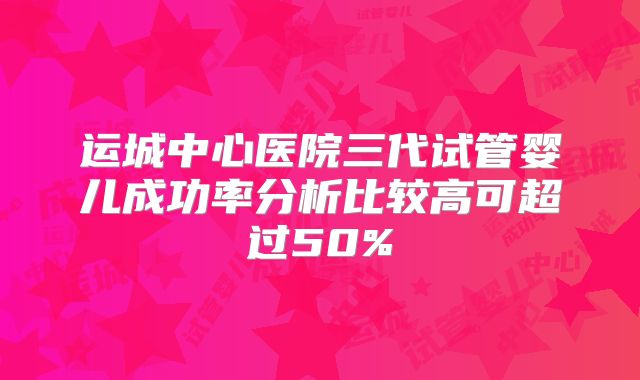 运城中心医院三代试管婴儿成功率分析比较高可超过50%