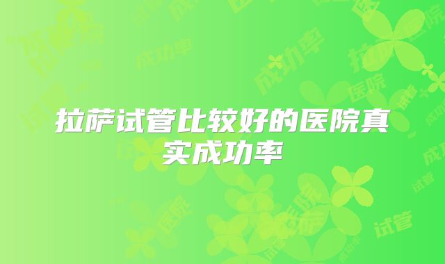 拉萨试管比较好的医院真实成功率