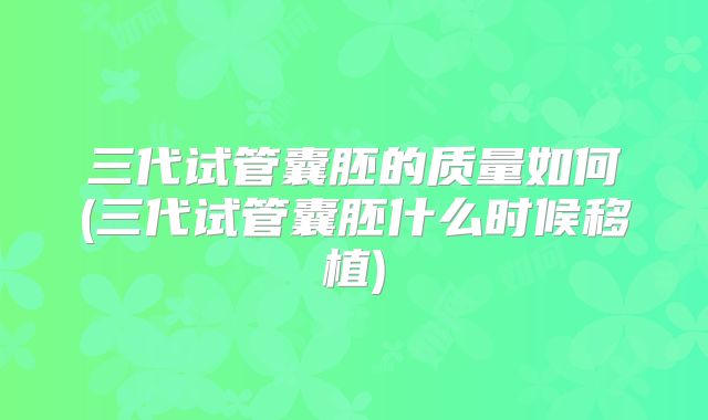 三代试管囊胚的质量如何(三代试管囊胚什么时候移植)