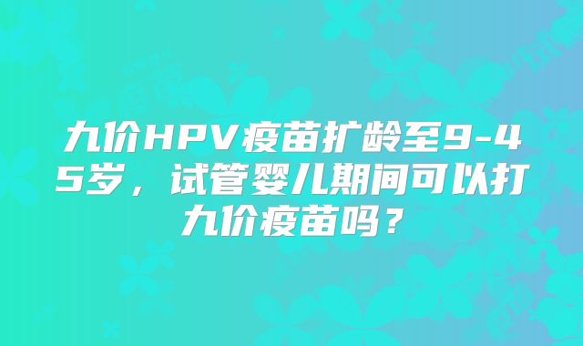 九价HPV疫苗扩龄至9-45岁，试管婴儿期间可以打九价疫苗吗？