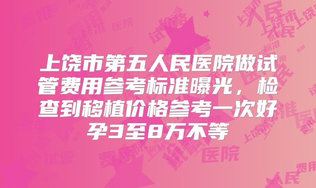 上饶市第五人民医院做试管费用参考标准曝光，检查到移植价格参考一次好孕3至8万不等