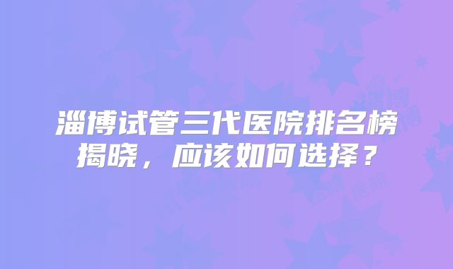 淄博试管三代医院排名榜揭晓，应该如何选择？