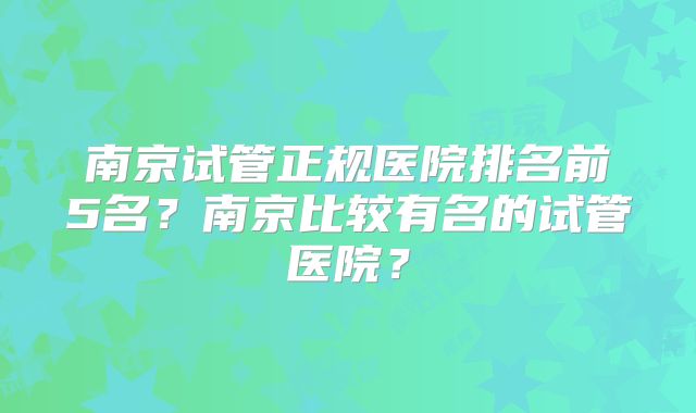 南京试管正规医院排名前5名？南京比较有名的试管医院？