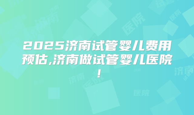 2025济南试管婴儿费用预估,济南做试管婴儿医院！