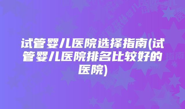 试管婴儿医院选择指南(试管婴儿医院排名比较好的医院)