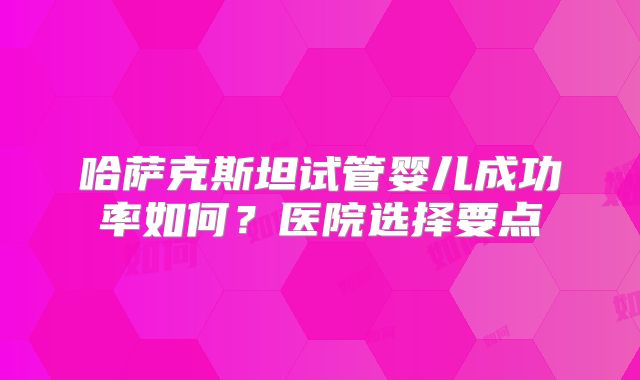 哈萨克斯坦试管婴儿成功率如何?医院选择要点