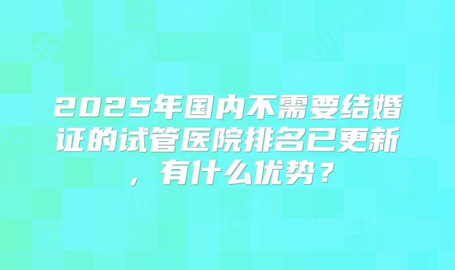 2025年国内不需要结婚证的试管医院排名已更新，有什么优势？