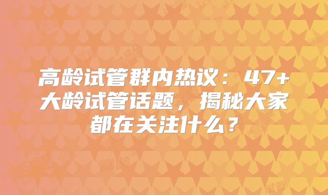 高龄试管群内热议：47+大龄试管话题，揭秘大家都在关注什么？