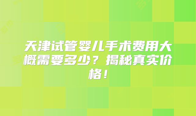 天津试管婴儿手术费用大概需要多少？揭秘真实价格！