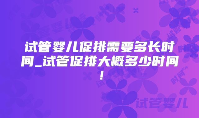 试管婴儿促排需要多长时间_试管促排大概多少时间！