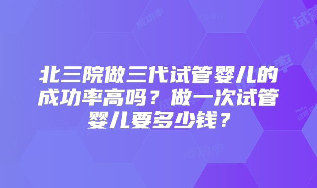 北三院做三代试管婴儿的成功率高吗？做一次试管婴儿要多少钱？