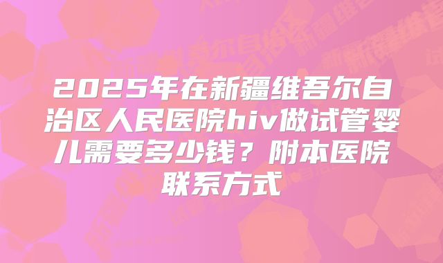 2025年在新疆维吾尔自治区人民医院hiv做试管婴儿需要多少钱？附本医院联系方式