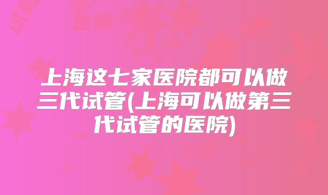 上海这七家医院都可以做三代试管(上海可以做第三代试管的医院)