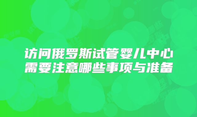 访问俄罗斯试管婴儿中心需要注意哪些事项与准备