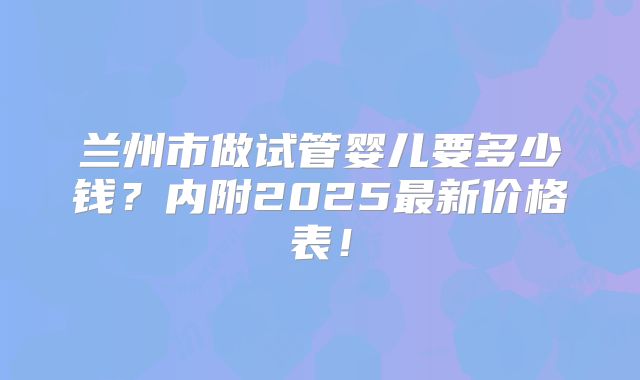 兰州市做试管婴儿要多少钱？内附2025最新价格表！
