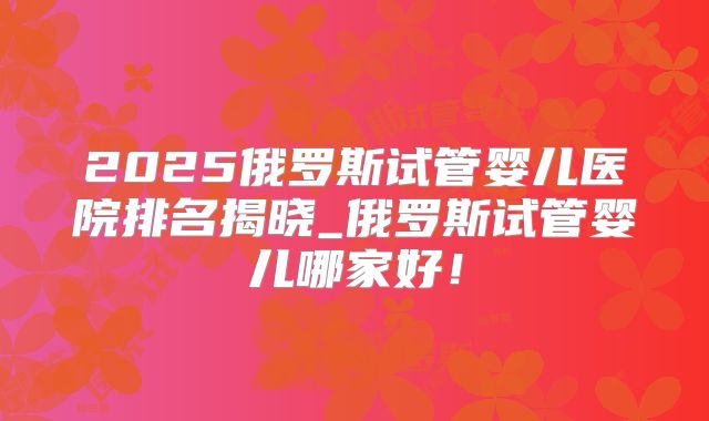 2025俄罗斯试管婴儿医院排名揭晓_俄罗斯试管婴儿哪家好！