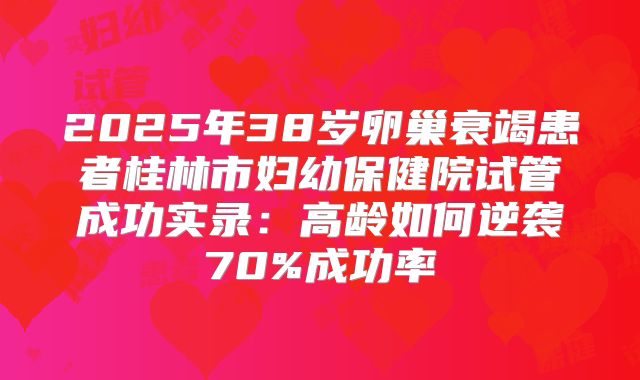 2025年38岁卵巢衰竭患者桂林市妇幼保健院试管成功实录:高龄如何逆袭70%成功率