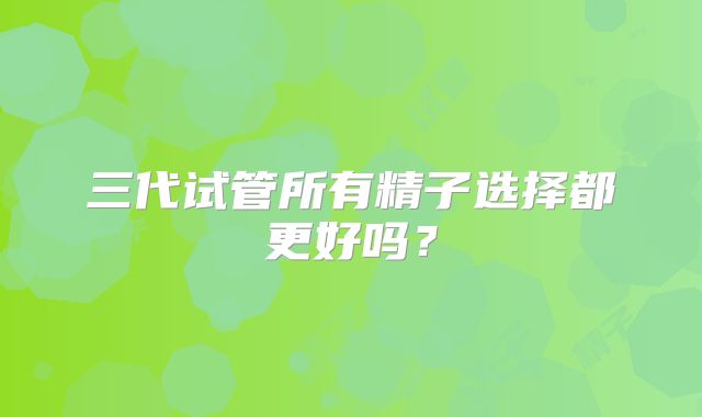 三代试管所有精子选择都更好吗？