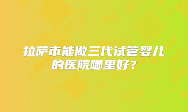 拉萨市能做三代试管婴儿的医院哪里好？