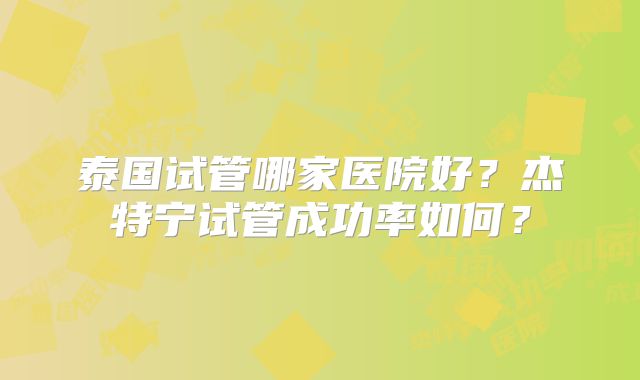 泰国试管哪家医院好？杰特宁试管成功率如何？