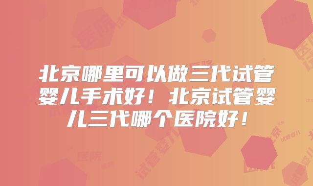 北京哪里可以做三代试管婴儿手术好！北京试管婴儿三代哪个医院好！