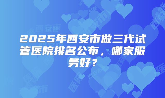 2025年西安市做三代试管医院排名公布，哪家服务好？