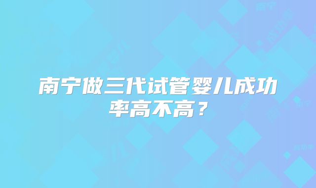 南宁做三代试管婴儿成功率高不高?