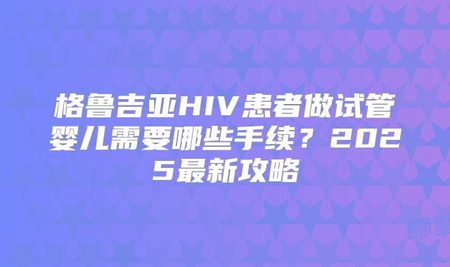 格鲁吉亚HIV患者做试管婴儿需要哪些手续？2025最新攻略