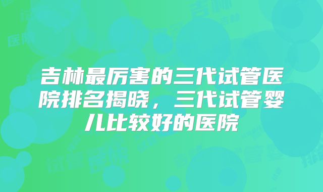 吉林最厉害的三代试管医院排名揭晓，三代试管婴儿比较好的医院