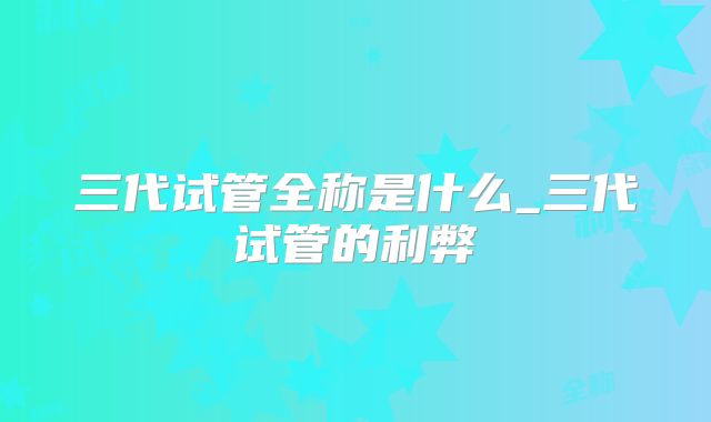 三代试管全称是什么_三代试管的利弊