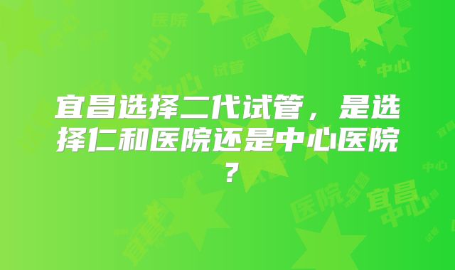 宜昌选择二代试管,是选择仁和医院还是中心医院?