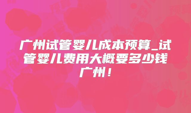 广州试管婴儿成本预算_试管婴儿费用大概要多少钱广州！