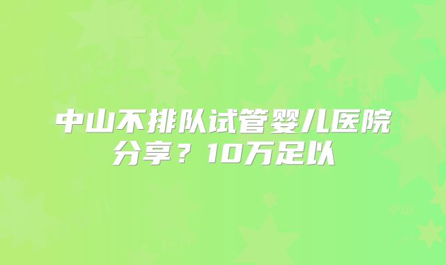 中山不排队试管婴儿医院分享?10万足以